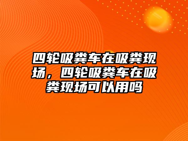 四輪吸糞車在吸糞現場，四輪吸糞車在吸糞現場可以用嗎