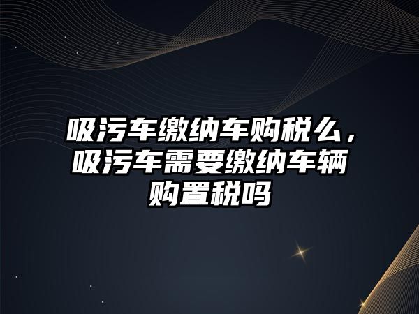 吸污車繳納車購稅么，吸污車需要繳納車輛購置稅嗎