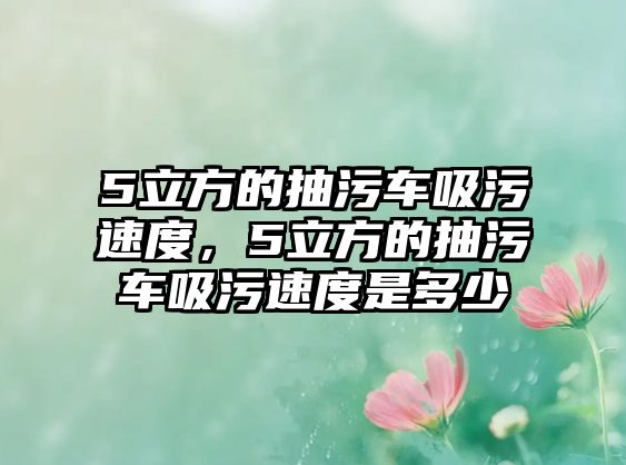 5立方的抽污車吸污速度，5立方的抽污車吸污速度是多少