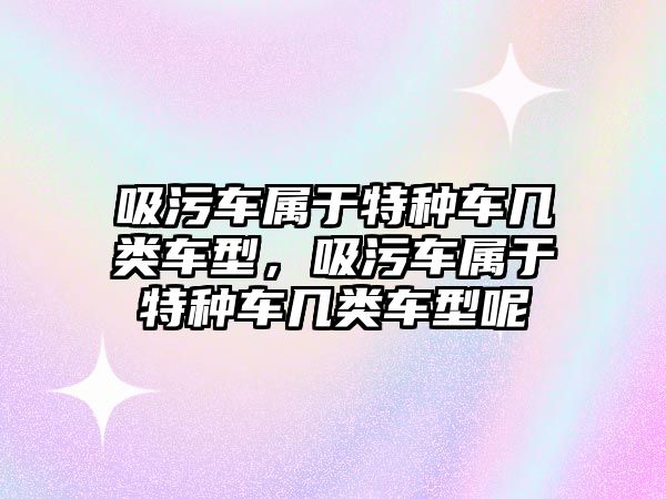 吸污車屬于特種車幾類車型，吸污車屬于特種車幾類車型呢