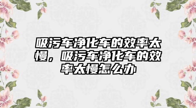 吸污車凈化車的效率太慢，吸污車凈化車的效率太慢怎么辦