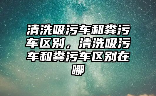 清洗吸污車和糞污車區別，清洗吸污車和糞污車區別在哪