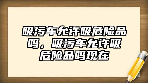 吸污車允許吸危險品嗎，吸污車允許吸危險品嗎現在