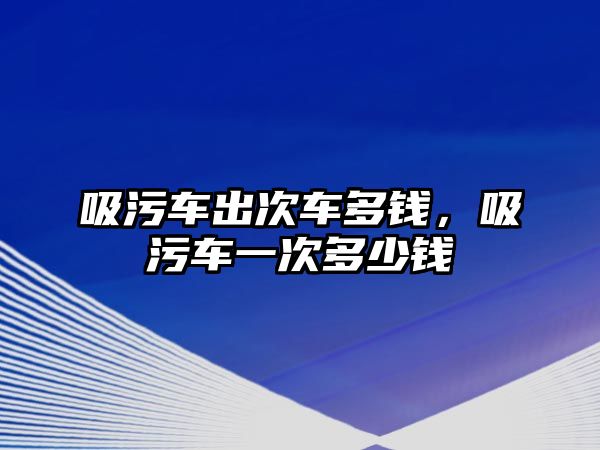 吸污車出次車多錢，吸污車一次多少錢