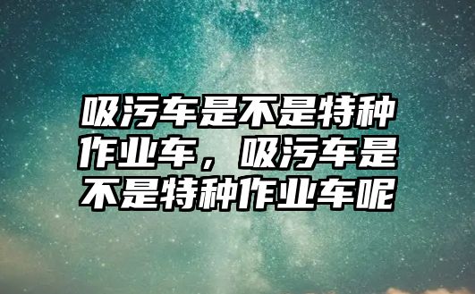 吸污車是不是特種作業(yè)車，吸污車是不是特種作業(yè)車呢