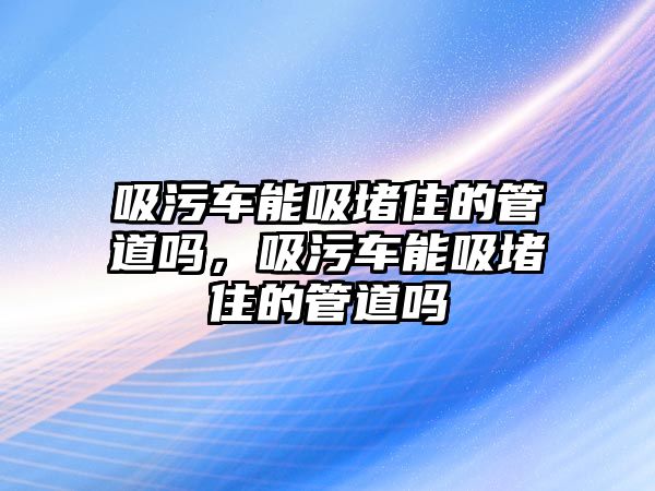 吸污車能吸堵住的管道嗎，吸污車能吸堵住的管道嗎