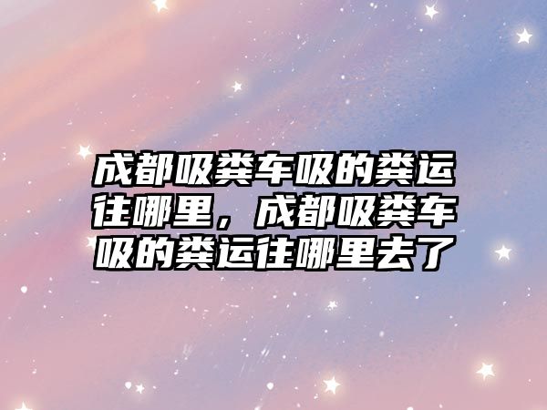 成都吸糞車吸的糞運往哪里，成都吸糞車吸的糞運往哪里去了