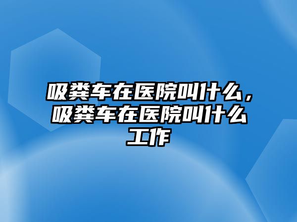 吸糞車在醫院叫什么，吸糞車在醫院叫什么工作