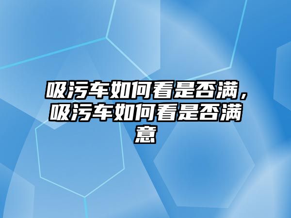 吸污車如何看是否滿，吸污車如何看是否滿意