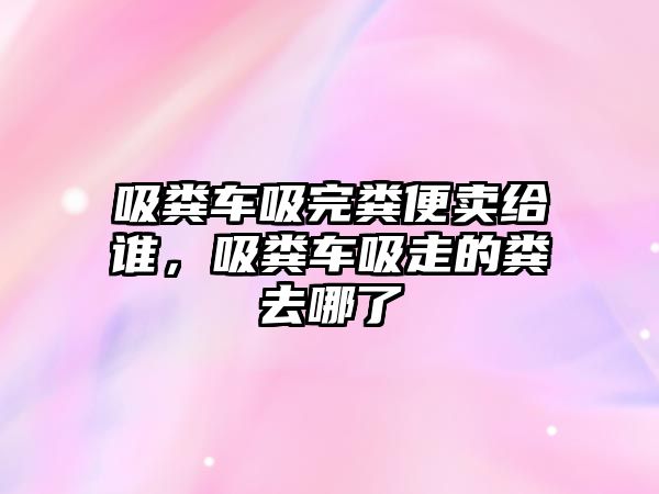 吸糞車吸完糞便賣給誰，吸糞車吸走的糞去哪了