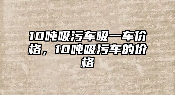 10噸吸污車吸一車價格，10噸吸污車的價格