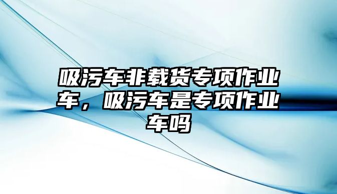 吸污車非載貨專項作業車，吸污車是專項作業車嗎