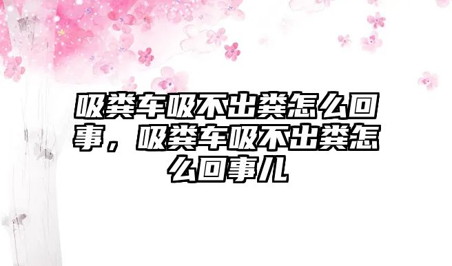 吸糞車吸不出糞怎么回事，吸糞車吸不出糞怎么回事兒