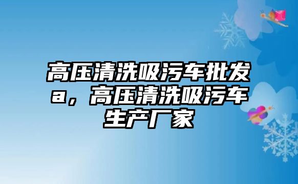 高壓清洗吸污車批發(fā)a，高壓清洗吸污車生產(chǎn)廠家