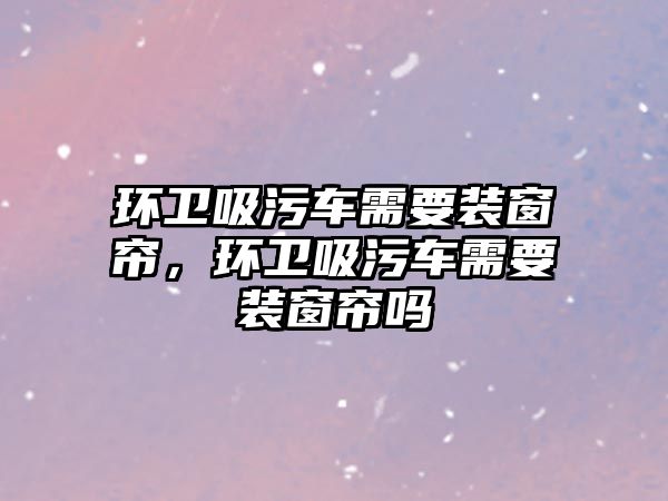 環衛吸污車需要裝窗簾，環衛吸污車需要裝窗簾嗎