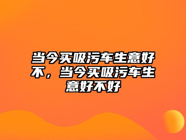 當(dāng)今買(mǎi)吸污車生意好不，當(dāng)今買(mǎi)吸污車生意好不好