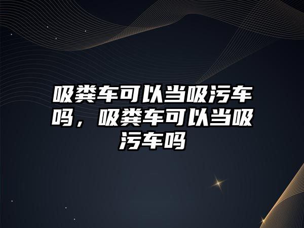 吸糞車可以當吸污車嗎，吸糞車可以當吸污車嗎