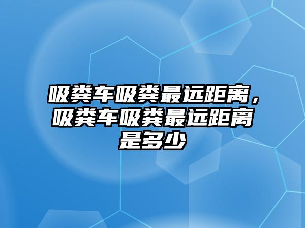 吸糞車吸糞最遠距離，吸糞車吸糞最遠距離是多少