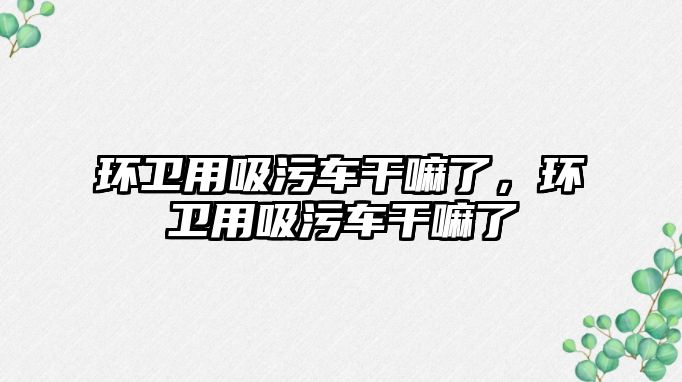 環衛用吸污車干嘛了，環衛用吸污車干嘛了