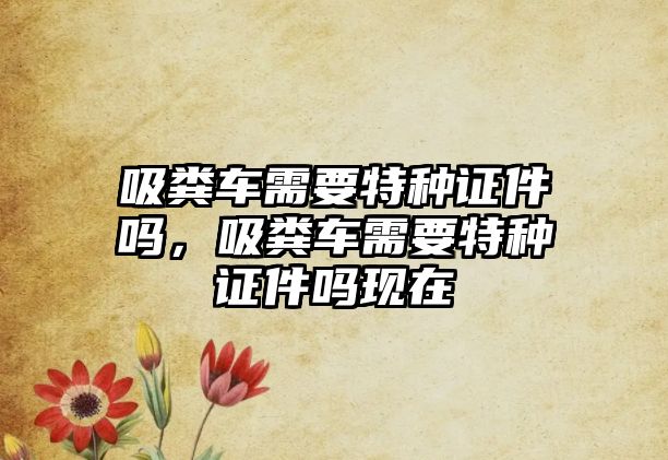 吸糞車需要特種證件嗎，吸糞車需要特種證件嗎現在