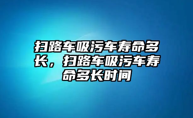 掃路車吸污車壽命多長，掃路車吸污車壽命多長時間