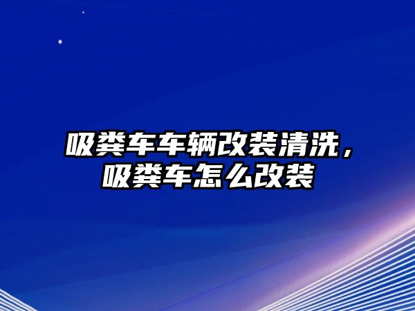 吸糞車車輛改裝清洗，吸糞車怎么改裝