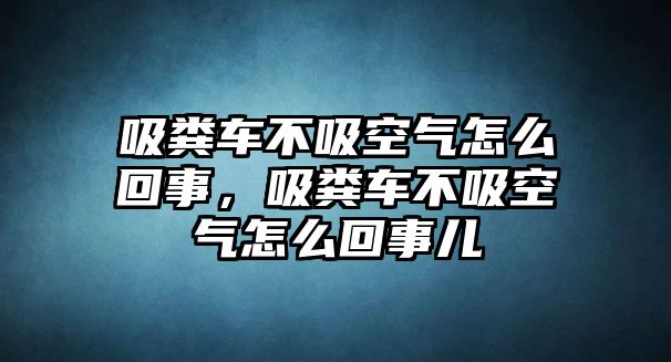 吸糞車不吸空氣怎么回事，吸糞車不吸空氣怎么回事兒