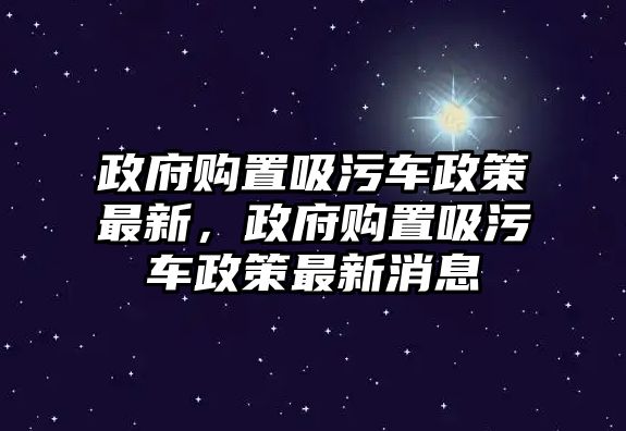 政府購置吸污車政策最新，政府購置吸污車政策最新消息