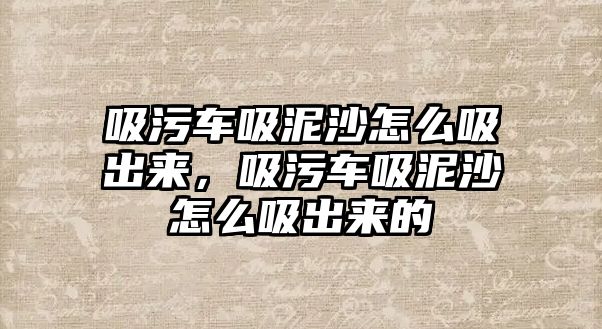 吸污車吸泥沙怎么吸出來，吸污車吸泥沙怎么吸出來的