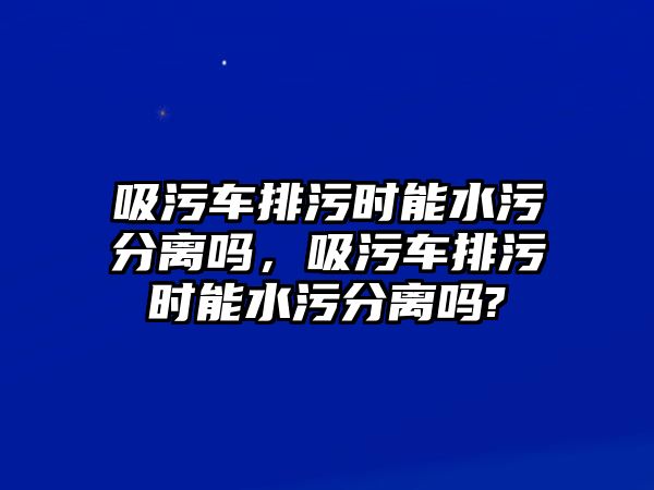 吸污車排污時能水污分離嗎，吸污車排污時能水污分離嗎?