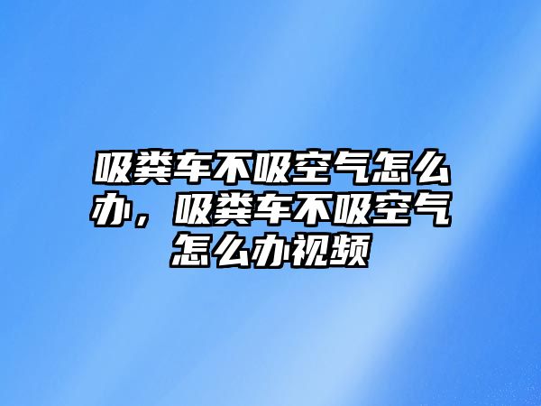 吸糞車不吸空氣怎么辦，吸糞車不吸空氣怎么辦視頻