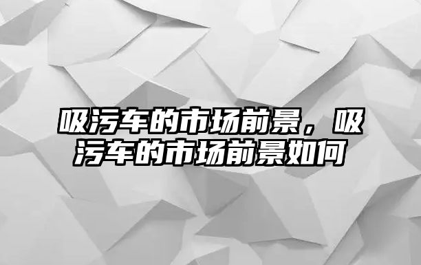 吸污車的市場(chǎng)前景，吸污車的市場(chǎng)前景如何