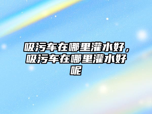 吸污車在哪里灌水好，吸污車在哪里灌水好呢