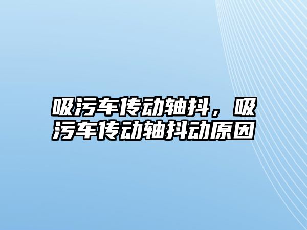 吸污車傳動軸抖，吸污車傳動軸抖動原因