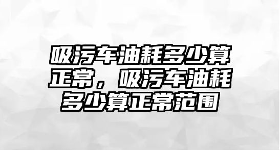 吸污車油耗多少算正常，吸污車油耗多少算正常范圍