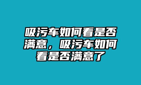 吸污車如何看是否滿意，吸污車如何看是否滿意了