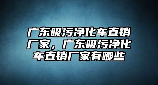 廣東吸污凈化車直銷廠家，廣東吸污凈化車直銷廠家有哪些