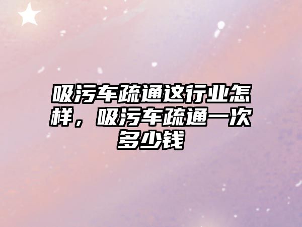 吸污車疏通這行業怎樣，吸污車疏通一次多少錢