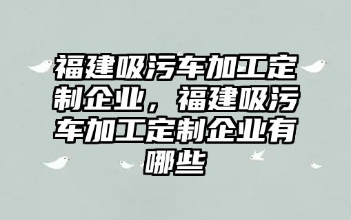 福建吸污車加工定制企業(yè)，福建吸污車加工定制企業(yè)有哪些