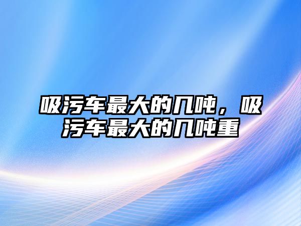 吸污車最大的幾噸，吸污車最大的幾噸重