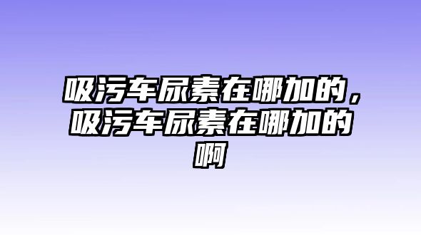 吸污車尿素在哪加的，吸污車尿素在哪加的啊