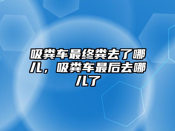 吸糞車最終糞去了哪兒，吸糞車最后去哪兒了