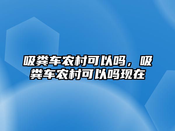 吸糞車農(nóng)村可以嗎，吸糞車農(nóng)村可以嗎現(xiàn)在