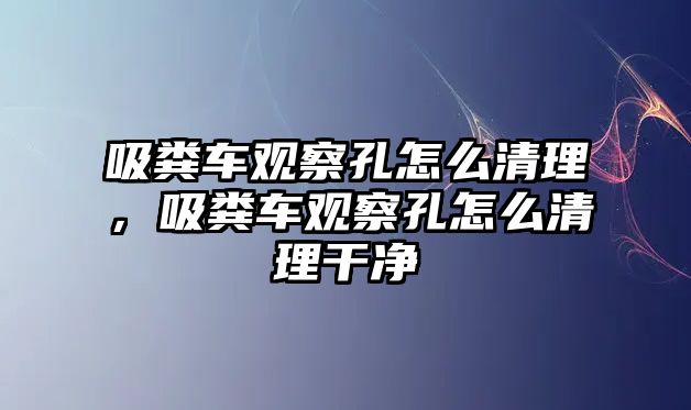 吸糞車觀察孔怎么清理，吸糞車觀察孔怎么清理干凈