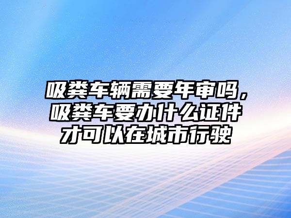 吸糞車輛需要年審嗎，吸糞車要辦什么證件才可以在城市行駛