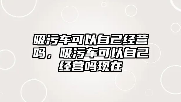 吸污車可以自己經(jīng)營嗎，吸污車可以自己經(jīng)營嗎現(xiàn)在