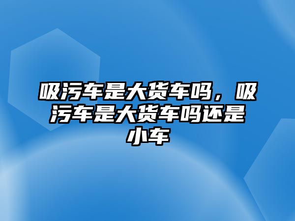 吸污車是大貨車嗎，吸污車是大貨車嗎還是小車