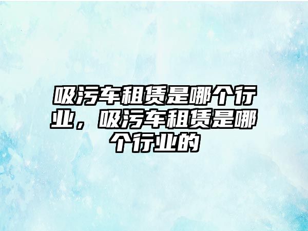 吸污車租賃是哪個行業，吸污車租賃是哪個行業的