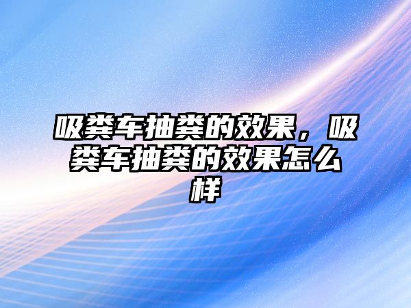 吸糞車抽糞的效果，吸糞車抽糞的效果怎么樣