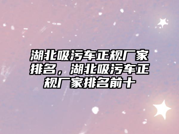 湖北吸污車正規廠家排名，湖北吸污車正規廠家排名前十